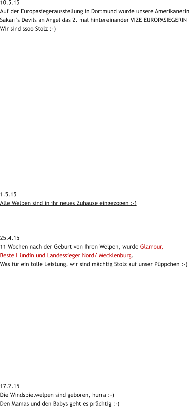 10.5.15 Auf der Europasiegerausstellung in Dortmund wurde unsere Amerikanerin Sakaris Devils an Angel das 2. mal hintereinander VIZE EUROPASIEGERIN Wir sind ssoo Stolz :-)                   1.5.15 Alle Welpen sind in ihr neues Zuhause eingezogen :-)    25.4.15 11 Wochen nach der Geburt von Ihren Welpen, wurde Glamour,  Beste Hndin und Landessieger Nord/ Mecklenburg. Was fr ein tolle Leistung, wir sind mchtig Stolz auf unser Pppchen :-)              17.2.15 Die Windspielwelpen sind geboren, hurra :-) Den Mamas und den Babys geht es prchtig :-)